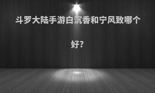 斗罗大陆手游白沉香和宁风致哪个好?