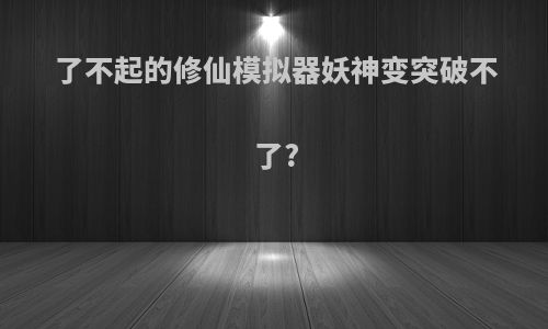了不起的修仙模拟器妖神变突破不了?