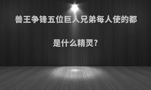 兽王争锋五位巨人兄弟每人使的都是什么精灵?