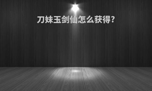 刀妹玉剑仙怎么获得?