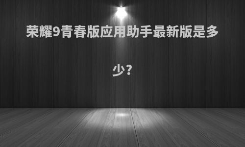 荣耀9青春版应用助手最新版是多少?