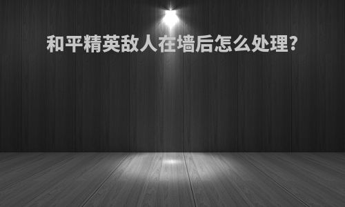 和平精英敌人在墙后怎么处理?
