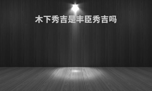 木下秀吉是丰臣秀吉吗