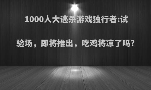 1000人大逃杀游戏独行者:试验场，即将推出，吃鸡将凉了吗?