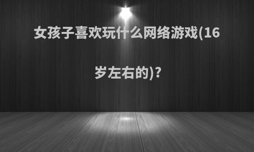 女孩子喜欢玩什么网络游戏(16岁左右的)?