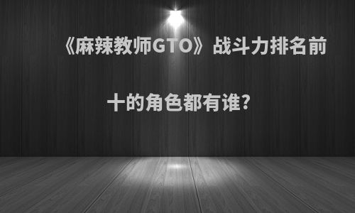 《麻辣教师GTO》战斗力排名前十的角色都有谁?