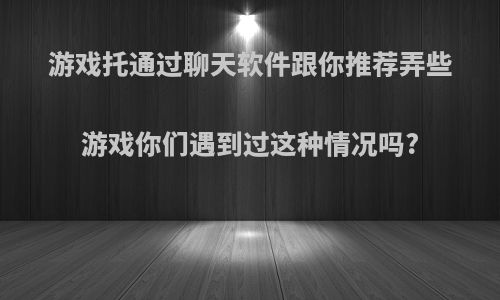 游戏托通过聊天软件跟你推荐弄些游戏你们遇到过这种情况吗?