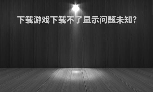 下载游戏下载不了显示问题未知?