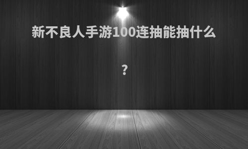 新不良人手游100连抽能抽什么?