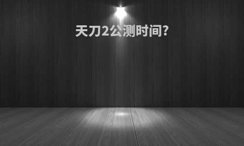 天刀2公测时间?