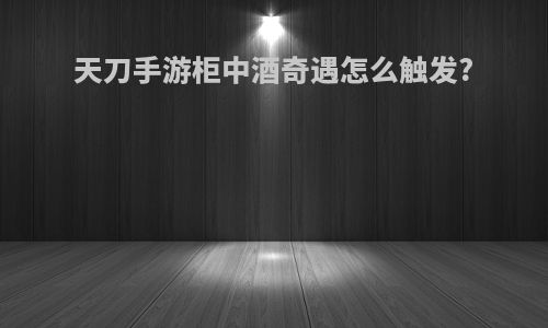 天刀手游柜中酒奇遇怎么触发?