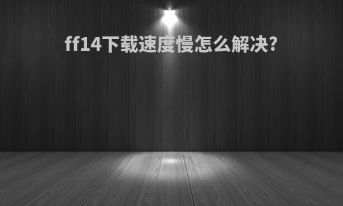 ff14下载速度慢怎么解决?