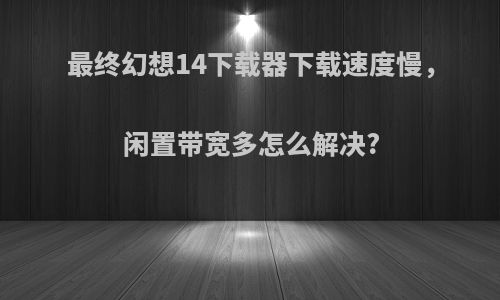 最终幻想14下载器下载速度慢，闲置带宽多怎么解决?