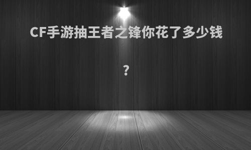 CF手游抽王者之锋你花了多少钱?