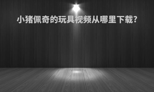 小猪佩奇的玩具视频从哪里下载?