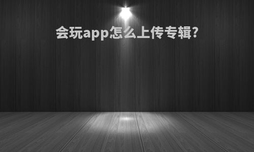 会玩app怎么上传专辑?