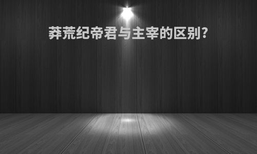 莽荒纪帝君与主宰的区别?