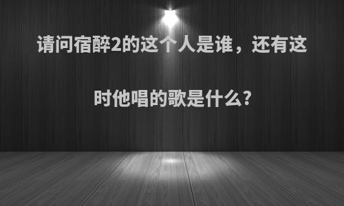 请问宿醉2的这个人是谁，还有这时他唱的歌是什么?