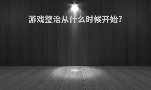 游戏整治从什么时候开始?