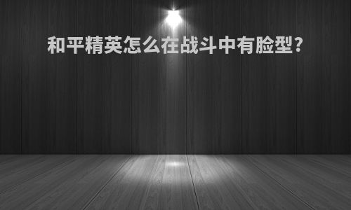 和平精英怎么在战斗中有脸型?