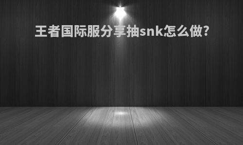 王者国际服分享抽snk怎么做?