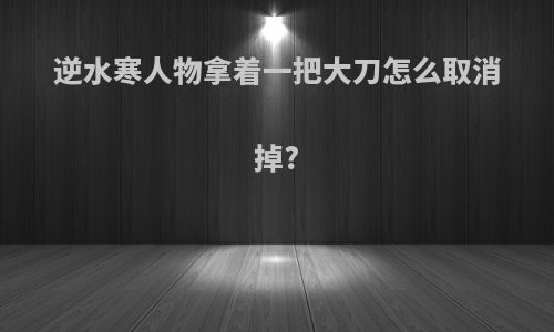 逆水寒人物拿着一把大刀怎么取消掉?