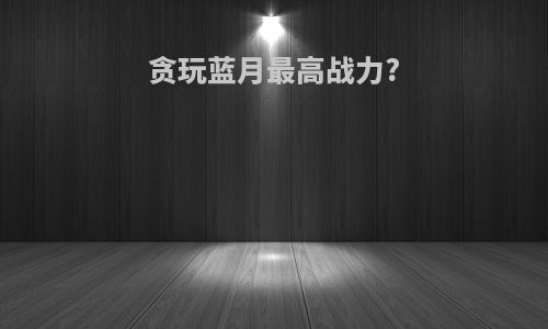 贪玩蓝月最高战力?