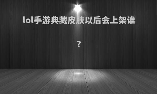 lol手游典藏皮肤以后会上架谁?