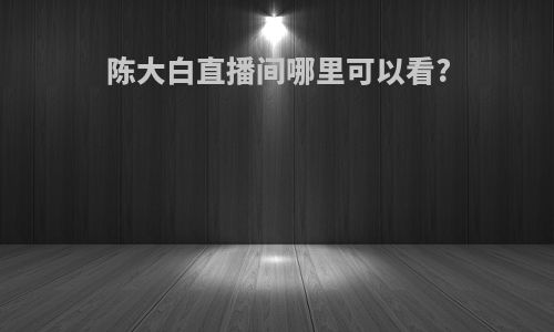 陈大白直播间哪里可以看?