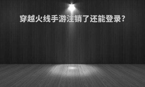穿越火线手游注销了还能登录?