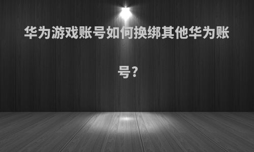 华为游戏账号如何换绑其他华为账号?