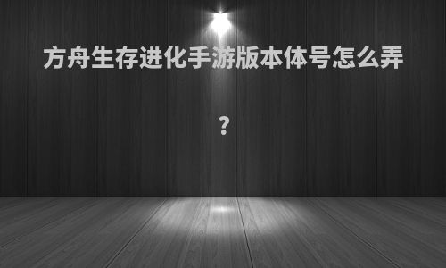 方舟生存进化手游版本体号怎么弄?