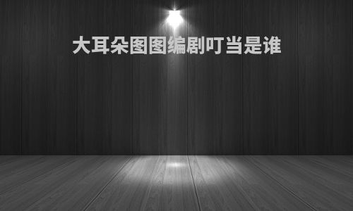 大耳朵图图编剧叮当是谁