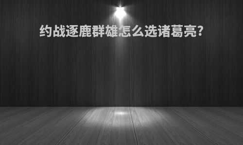 约战逐鹿群雄怎么选诸葛亮?
