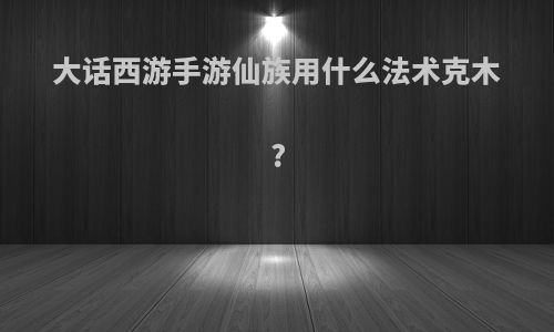 大话西游手游仙族用什么法术克木?