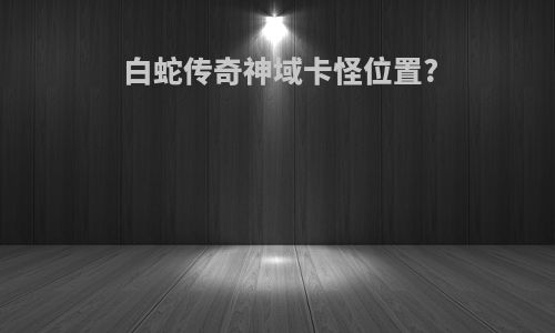 白蛇传奇神域卡怪位置?