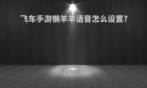 飞车手游懒羊羊语音怎么设置?