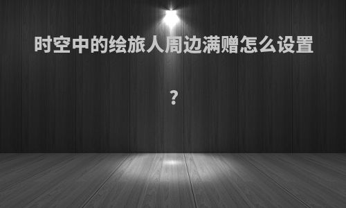 时空中的绘旅人周边满赠怎么设置?