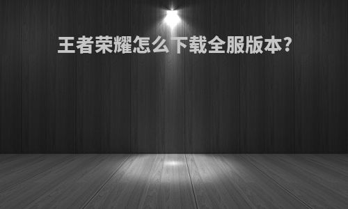 王者荣耀怎么下载全服版本?