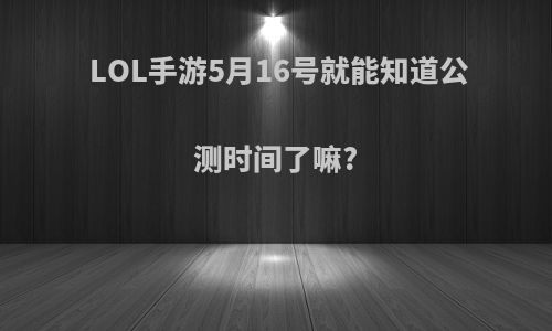 LOL手游5月16号就能知道公测时间了嘛?