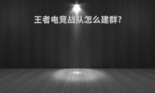 王者电竞战队怎么建群?