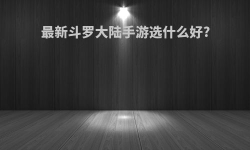 最新斗罗大陆手游选什么好?