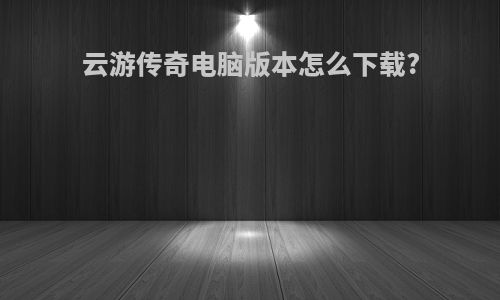 云游传奇电脑版本怎么下载?