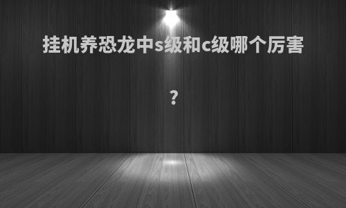 挂机养恐龙中s级和c级哪个厉害?