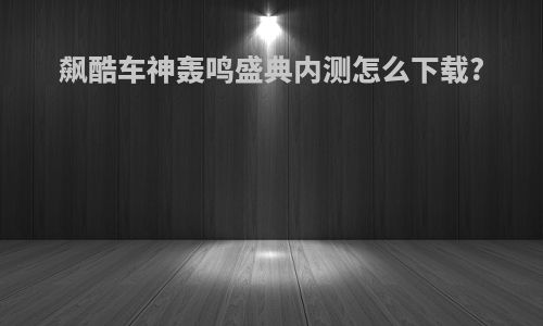 飙酷车神轰鸣盛典内测怎么下载?