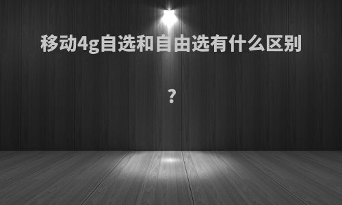 移动4g自选和自由选有什么区别?