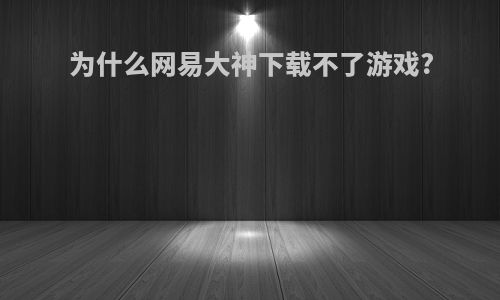 为什么网易大神下载不了游戏?