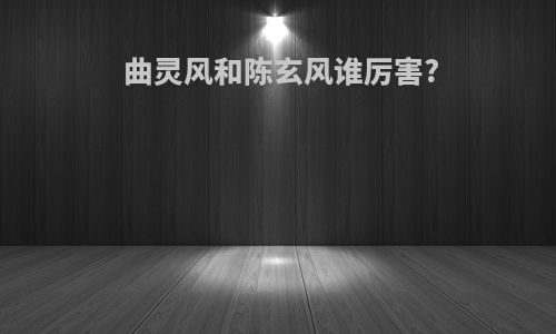曲灵风和陈玄风谁厉害?