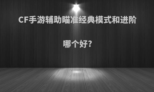 CF手游辅助瞄准经典模式和进阶哪个好?