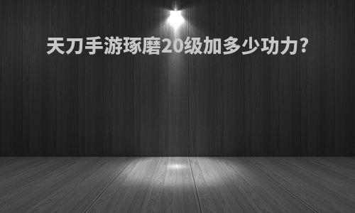 天刀手游琢磨20级加多少功力?